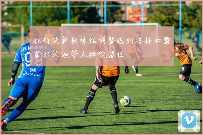 独行侠新教练组调整威利格林加盟菲尔汉迪等人继续留任
