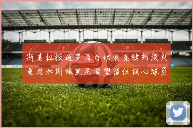 斯基拉报道罗马与切利克续约谈判重启加斯佩里尼渴望留住核心球员