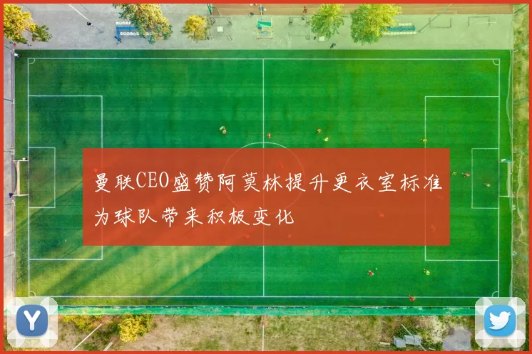 曼联CEO盛赞阿莫林提升更衣室标准为球队带来积极变化