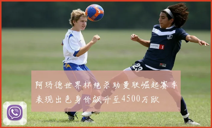 阿玛德世界杯绝杀助曼联崛起赛季表现出色身价飙升至4500万欧