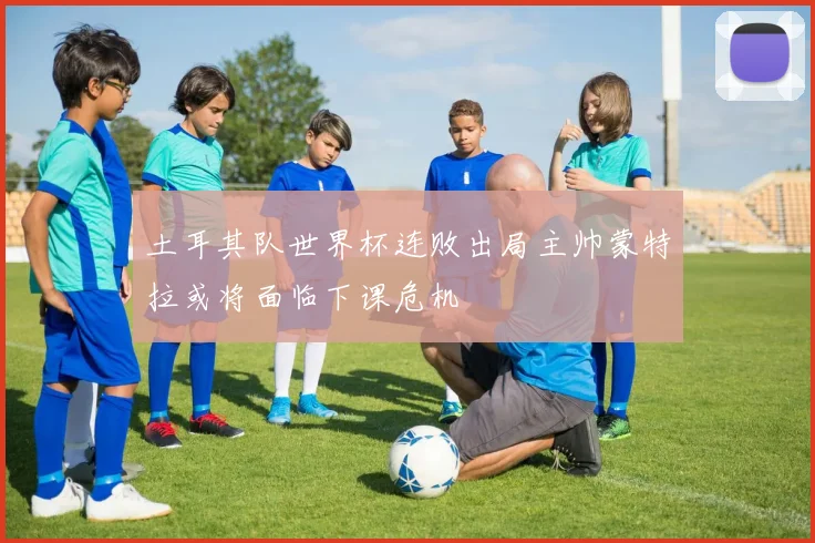 土耳其队世界杯连败出局主帅蒙特拉或将面临下课危机