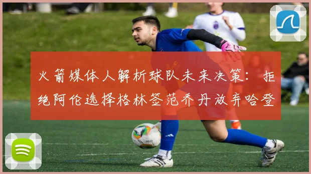 火箭媒体人解析球队未来决策：拒绝阿伦选择格林签范乔丹放弃哈登