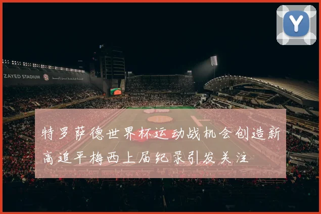 特罗萨德世界杯运动战机会创造新高追平梅西上届纪录引发关注