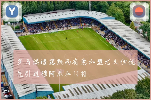 罗马诺透露凯西有意加盟尤文但优先引进穆阿尼和门将