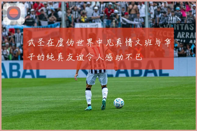 武圣在虚伪世界中见真情文班与华子的纯真友谊令人感动不已