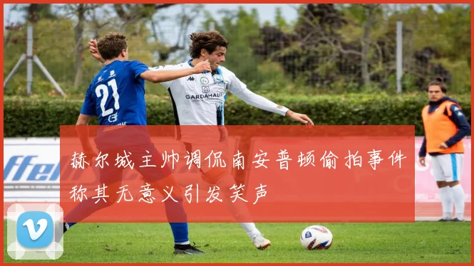 赫尔城主帅调侃南安普顿偷拍事件称其无意义引发笑声