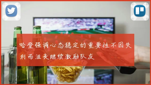 哈登强调心态稳定的重要性不因失利而沮丧继续激励队友